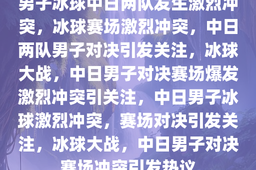 男子冰球中日两队发生激烈冲突，冰球赛场激烈冲突，中日两队男子对决引发关注，冰球大战，中日男子对决赛场爆发激烈冲突引关注，中日男子冰球激烈冲突，赛场对决引发关注，冰球大战，中日男子对决赛场冲突引发热议