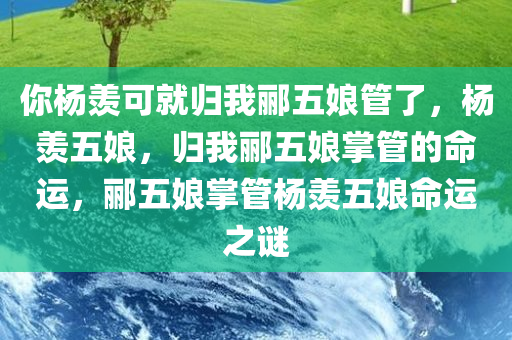 你杨羡可就归我郦五娘管了，杨羡五娘，归我郦五娘掌管的命运，郦五娘掌管杨羡五娘命运之谜