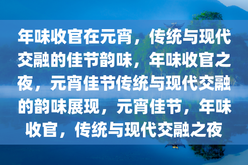 年味收官在元宵，传统与现代交融的佳节韵味，年味收官之夜，元宵佳节传统与现代交融的韵味展现，元宵佳节，年味收官，传统与现代交融之夜