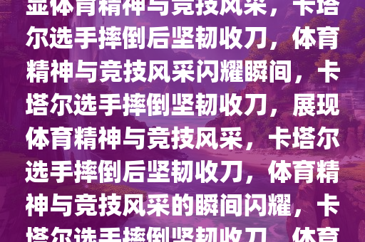 卡塔尔选手摔倒后奋力收刀，彰显体育精神与竞技风采，卡塔尔选手摔倒后坚韧收刀，体育精神与竞技风采闪耀瞬间，卡塔尔选手摔倒坚韧收刀，展现体育精神与竞技风采，卡塔尔选手摔倒后坚韧收刀，体育精神与竞技风采的瞬间闪耀，卡塔尔选手摔倒坚韧收刀，体育精神与竞技风采闪耀瞬间