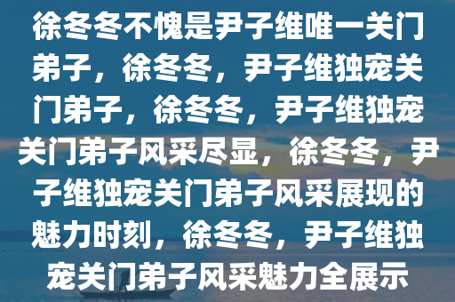 徐冬冬不愧是尹子维唯一关门弟子，徐冬冬，尹子维独宠关门弟子，徐冬冬，尹子维独宠关门弟子风采尽显，徐冬冬，尹子维独宠关门弟子风采展现的魅力时刻，徐冬冬，尹子维独宠关门弟子风采魅力全展示