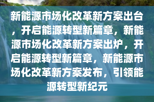 新能源市场化改革新方案出台，开启能源转型新篇章，新能源市场化改革新方案出炉，开启能源转型新篇章，新能源市场化改革新方案发布，引领能源转型新纪元