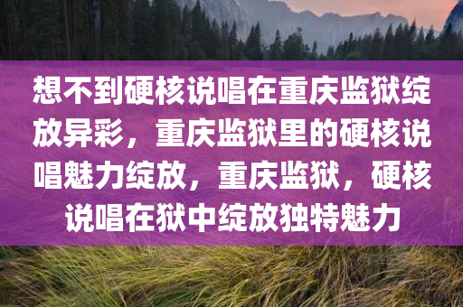 想不到硬核说唱在重庆监狱绽放异彩，重庆监狱里的硬核说唱魅力绽放，重庆监狱，硬核说唱在狱中绽放独特魅力