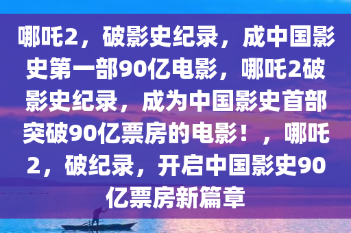 哪吒2，破影史纪录，成中国影史第一部90亿电影，哪吒2破影史纪录，成为中国影史首部突破90亿票房的电影！，哪吒2，破纪录，开启中国影史90亿票房新篇章