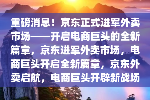 重磅消息！京东正式进军外卖市场——开启电商巨头的全新篇章，京东进军外卖市场，电商巨头开启全新篇章，京东外卖启航，电商巨头开辟新战场