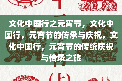 文化中国行之元宵节，文化中国行，元宵节的传承与庆祝，文化中国行，元宵节的传统庆祝与传承之旅