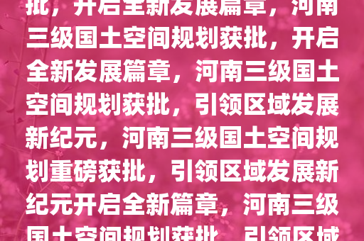 河南三级国土空间规划重磅获批，开启全新发展篇章，河南三级国土空间规划获批，开启全新发展篇章，河南三级国土空间规划获批，引领区域发展新纪元，河南三级国土空间规划重磅获批，引领区域发展新纪元开启全新篇章，河南三级国土空间规划获批，引领区域发展新纪元，开启全新篇章