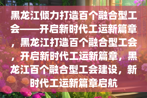 黑龙江倾力打造百个融合型工会——开启新时代工运新篇章，黑龙江打造百个融合型工会，开启新时代工运新篇章，黑龙江百个融合型工会建设，新时代工运新篇章启航