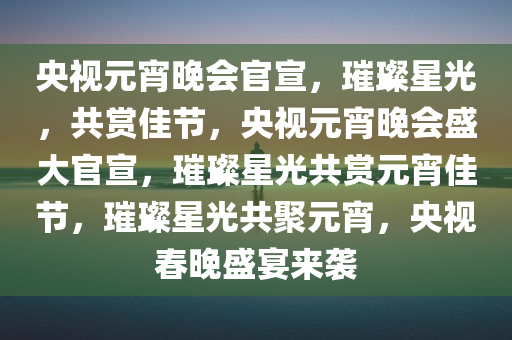 央视元宵晚会官宣，璀璨星光，共赏佳节，央视元宵晚会盛大官宣，璀璨星光共赏元宵佳节，璀璨星光共聚元宵，央视春晚盛宴来袭