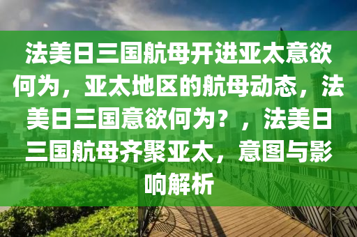 法美日三国航母开进亚太意欲何为，亚太地区的航母动态，法美日三国意欲何为？，法美日三国航母齐聚亚太，意图与影响解析