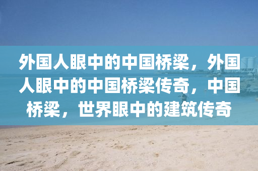 外国人眼中的中国桥梁，外国人眼中的中国桥梁传奇，中国桥梁，世界眼中的建筑传奇