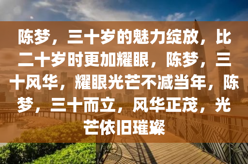 陈梦，三十岁的魅力绽放，比二十岁时更加耀眼，陈梦，三十风华，耀眼光芒不减当年，陈梦，三十而立，风华正茂，光芒依旧璀璨