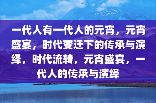 一代人有一代人的元宵，元宵盛宴，时代变迁下的传承与演绎，时代流转，元宵盛宴，一代人的传承与演绎