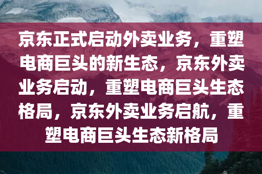 京东正式启动外卖业务，重塑电商巨头的新生态，京东外卖业务启动，重塑电商巨头生态格局，京东外卖业务启航，重塑电商巨头生态新格局