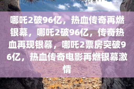 哪吒2破96亿，热血传奇再燃银幕，哪吒2破96亿，传奇热血再现银幕，哪吒2票房突破96亿，热血传奇电影再燃银幕激情