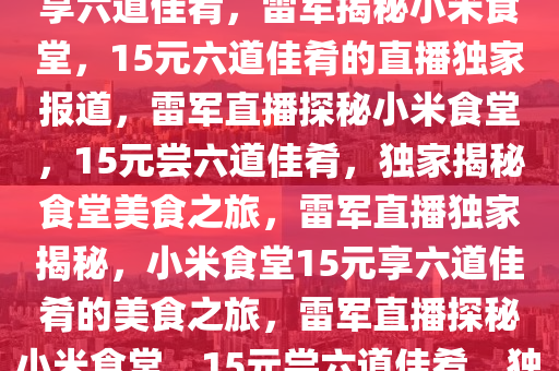 雷军直播揭秘小米食堂，15元享六道佳肴，雷军揭秘小米食堂，15元六道佳肴的直播独家报道，雷军直播探秘小米食堂，15元尝六道佳肴，独家揭秘食堂美食之旅，雷军直播独家揭秘，小米食堂15元享六道佳肴的美食之旅，雷军直播探秘小米食堂，15元尝六道佳肴，独家美食之旅揭秘