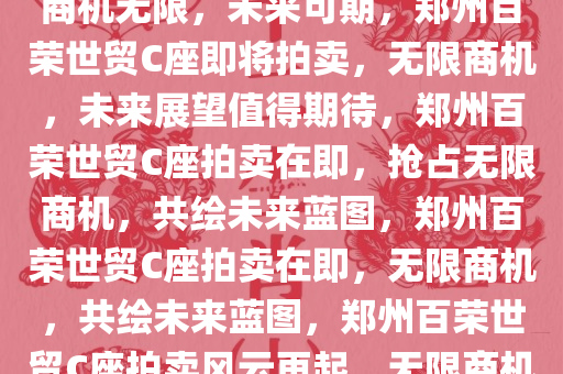 郑州百荣世贸C座即将拍卖——商机无限，未来可期，郑州百荣世贸C座即将拍卖，无限商机，未来展望值得期待，郑州百荣世贸C座拍卖在即，抢占无限商机，共绘未来蓝图，郑州百荣世贸C座拍卖在即，无限商机，共绘未来蓝图，郑州百荣世贸C座拍卖风云再起，无限商机，共绘未来蓝图