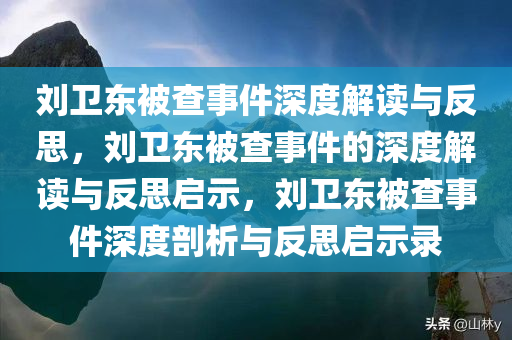 刘卫东被查事件深度解读与反思，刘卫东被查事件的深度解读与反思启示，刘卫东被查事件深度剖析与反思启示录