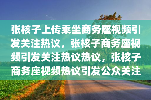 张核子上传乘坐商务座视频引发关注热议，张核子商务座视频引发关注热议热议，张核子商务座视频热议引发公众关注