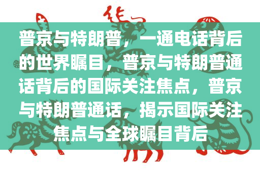 普京与特朗普，一通电话背后的世界瞩目，普京与特朗普通话背后的国际关注焦点，普京与特朗普通话，揭示国际关注焦点与全球瞩目背后