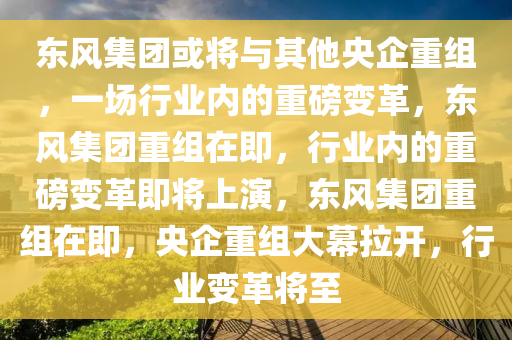 东风集团或将与其他央企重组，一场行业内的重磅变革，东风集团重组在即，行业内的重磅变革即将上演，东风集团重组在即，央企重组大幕拉开，行业变革将至