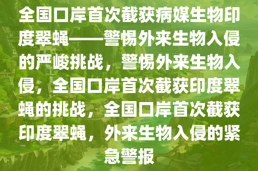 全国口岸首次截获病媒生物印度翠蝇——警惕外来生物入侵的严峻挑战，警惕外来生物入侵，全国口岸首次截获印度翠蝇的挑战，全国口岸首次截获印度翠蝇，外来生物入侵的紧急警报