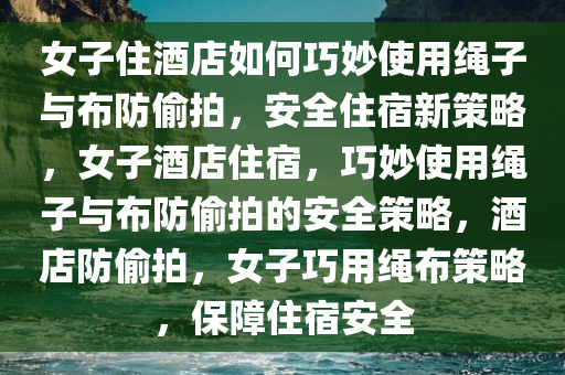 女子住酒店如何巧妙使用绳子与布防偷拍，安全住宿新策略，女子酒店住宿，巧妙使用绳子与布防偷拍的安全策略，酒店防偷拍，女子巧用绳布策略，保障住宿安全