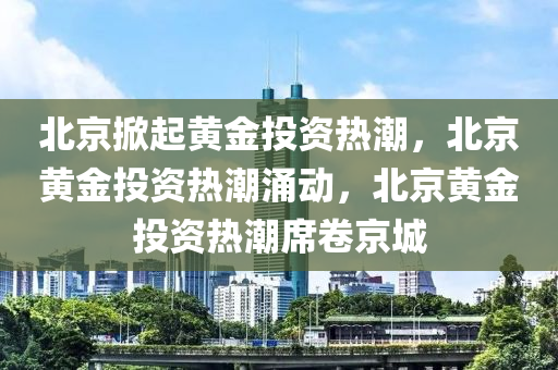 北京掀起黄金投资热潮，北京黄金投资热潮涌动，北京黄金投资热潮席卷京城