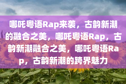 哪吒粤语Rap来袭，古韵新潮的融合之美，哪吒粤语Rap，古韵新潮融合之美，哪吒粤语Rap，古韵新潮的跨界魅力