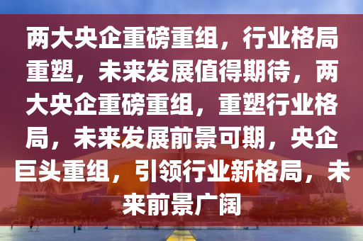 两大央企重磅重组，行业格局重塑，未来发展值得期待，两大央企重磅重组，重塑行业格局，未来发展前景可期，央企巨头重组，引领行业新格局，未来前景广阔