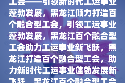 黑龙江将倾力打造百个融合型工会——引领新时代工运事业蓬勃发展，黑龙江倾力打造百个融合型工会，引领工运事业蓬勃发展，黑龙江百个融合型工会助力工运事业新飞跃，黑龙江打造百个融合型工会，助力新时代工运事业蓬勃发展新飞跃，黑龙江百个融合型工会助力新时代工运事业新飞跃