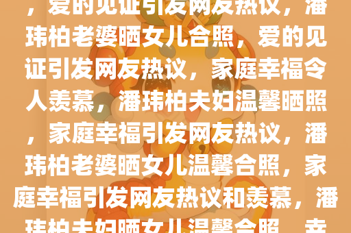 潘玮柏老婆晒与女儿温馨合照，爱的见证引发网友热议，潘玮柏老婆晒女儿合照，爱的见证引发网友热议，家庭幸福令人羡慕，潘玮柏夫妇温馨晒照，家庭幸福引发网友热议，潘玮柏老婆晒女儿温馨合照，家庭幸福引发网友热议和羡慕，潘玮柏夫妇晒女儿温馨合照，幸福家庭引发网友热议与羡慕