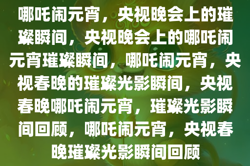 哪吒闹元宵，央视晚会上的璀璨瞬间，央视晚会上的哪吒闹元宵璀璨瞬间，哪吒闹元宵，央视春晚的璀璨光影瞬间，央视春晚哪吒闹元宵，璀璨光影瞬间回顾，哪吒闹元宵，央视春晚璀璨光影瞬间回顾