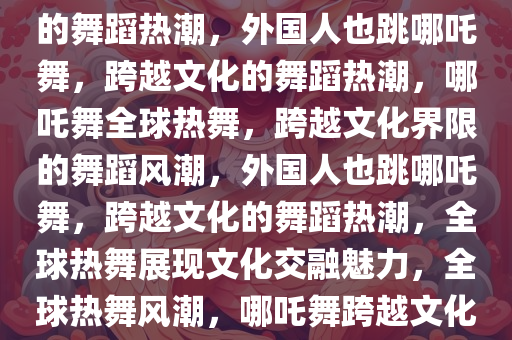 外国人也跳哪吒舞，跨越文化的舞蹈热潮，外国人也跳哪吒舞，跨越文化的舞蹈热潮，哪吒舞全球热舞，跨越文化界限的舞蹈风潮，外国人也跳哪吒舞，跨越文化的舞蹈热潮，全球热舞展现文化交融魅力，全球热舞风潮，哪吒舞跨越文化界限，外国人共舞共赏