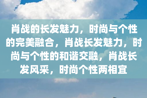 肖战的长发魅力，时尚与个性的完美融合，肖战长发魅力，时尚与个性的和谐交融，肖战长发风采，时尚个性两相宜