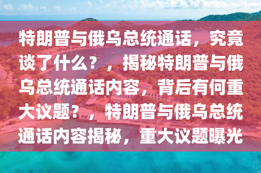 特朗普与俄乌总统通话，究竟谈了什么？，揭秘特朗普与俄乌总统通话内容，背后有何重大议题？，特朗普与俄乌总统通话内容揭秘，重大议题曝光