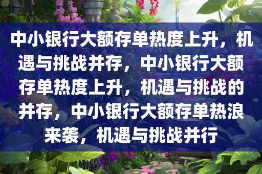 中小银行大额存单热度上升，机遇与挑战并存，中小银行大额存单热度上升，机遇与挑战的并存，中小银行大额存单热浪来袭，机遇与挑战并行