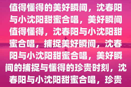 沈春阳与小沈阳的甜蜜合唱，你值得懂得的美好瞬间，沈春阳与小沈阳甜蜜合唱，美好瞬间值得懂得，沈春阳与小沈阳甜蜜合唱，捕捉美好瞬间，沈春阳与小沈阳甜蜜合唱，美好瞬间的捕捉与懂得的珍贵时刻，沈春阳与小沈阳甜蜜合唱，珍贵美好瞬间的捕捉