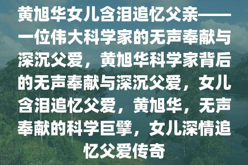 黄旭华女儿含泪追忆父亲——一位伟大科学家的无声奉献与深沉父爱，黄旭华科学家背后的无声奉献与深沉父爱，女儿含泪追忆父爱，黄旭华，无声奉献的科学巨擘，女儿深情追忆父爱传奇