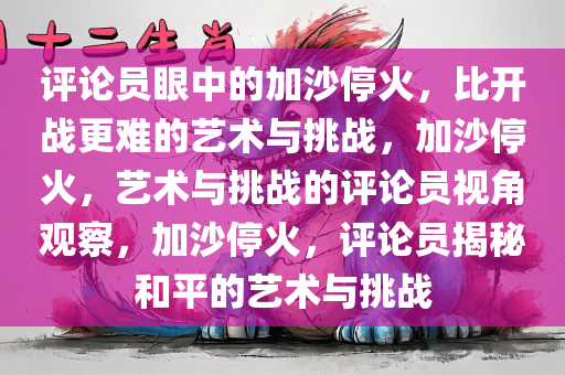 评论员眼中的加沙停火，比开战更难的艺术与挑战，加沙停火，艺术与挑战的评论员视角观察，加沙停火，评论员揭秘和平的艺术与挑战