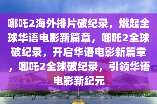 哪吒2海外排片破纪录，燃起全球华语电影新篇章，哪吒2全球破纪录，开启华语电影新篇章，哪吒2全球破纪录，引领华语电影新纪元