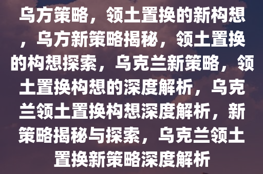 乌方策略，领土置换的新构想，乌方新策略揭秘，领土置换的构想探索，乌克兰新策略，领土置换构想的深度解析，乌克兰领土置换构想深度解析，新策略揭秘与探索，乌克兰领土置换新策略深度解析