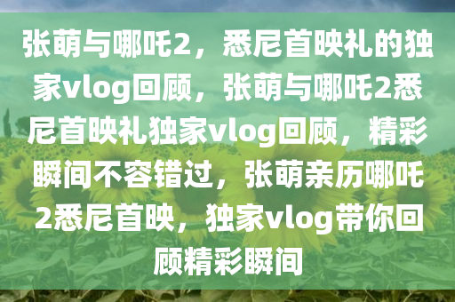 张萌与哪吒2，悉尼首映礼的独家vlog回顾，张萌与哪吒2悉尼首映礼独家vlog回顾，精彩瞬间不容错过，张萌亲历哪吒2悉尼首映，独家vlog带你回顾精彩瞬间