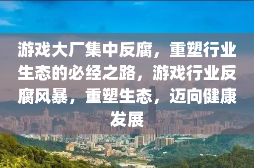 游戏大厂集中反腐，重塑行业生态的必经之路，游戏行业反腐风暴，重塑生态，迈向健康发展