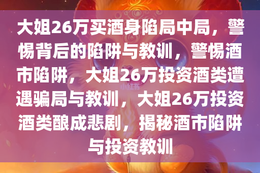 大姐26万买酒身陷局中局，警惕背后的陷阱与教训，警惕酒市陷阱，大姐26万投资酒类遭遇骗局与教训，大姐26万投资酒类酿成悲剧，揭秘酒市陷阱与投资教训