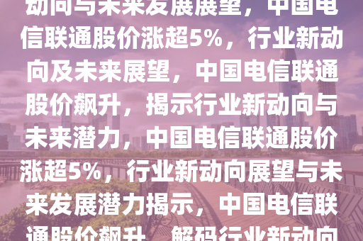 中国电信联通涨超5%，行业新动向与未来发展展望，中国电信联通股价涨超5%，行业新动向及未来展望，中国电信联通股价飙升，揭示行业新动向与未来潜力，中国电信联通股价涨超5%，行业新动向展望与未来发展潜力揭示，中国电信联通股价飙升，解码行业新动向与未来潜力