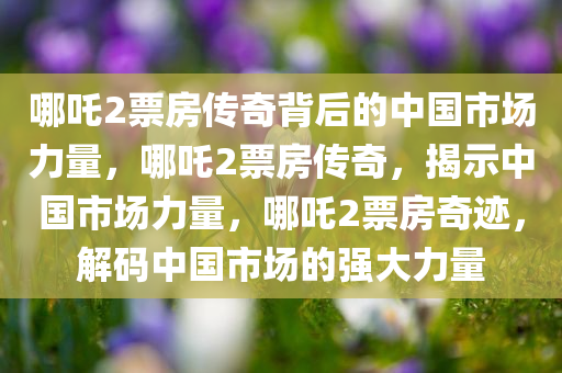 哪吒2票房传奇背后的中国市场力量，哪吒2票房传奇，揭示中国市场力量，哪吒2票房奇迹，解码中国市场的强大力量