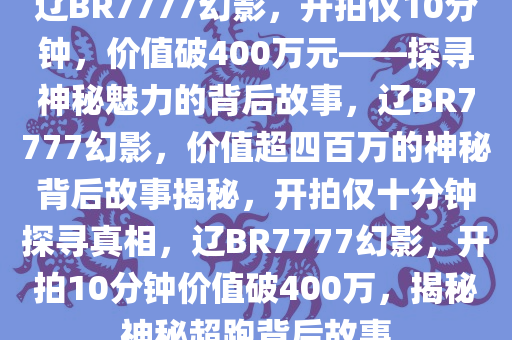 辽BR7777幻影，开拍仅10分钟，价值破400万元——探寻神秘魅力的背后故事，辽BR7777幻影，价值超四百万的神秘背后故事揭秘，开拍仅十分钟探寻真相，辽BR7777幻影，开拍10分钟价值破400万，揭秘神秘超跑背后故事