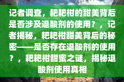 记者调查，耙耙柑的甜美背后是否涉及退酸剂的使用？，记者揭秘，耙耙柑甜美背后的秘密——是否存在退酸剂的使用？，耙耙柑甜蜜之谜，揭秘退酸剂使用真相