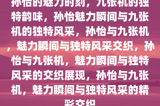 孙怡的魅力时刻，九张机的独特韵味，孙怡魅力瞬间与九张机的独特风采，孙怡与九张机，魅力瞬间与独特风采交织，孙怡与九张机，魅力瞬间与独特风采的交织展现，孙怡与九张机，魅力瞬间与独特风采的精彩交织